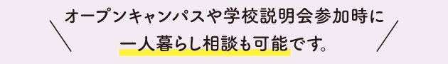 オープンキャンパスや学校説明会参加時に一人暮らし相談も可能です。