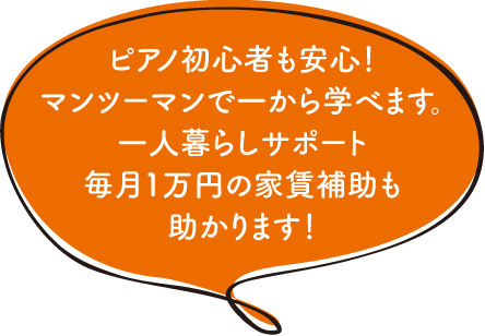 ピアノ初心者も安心！マンツーマンで一から学べます。一人暮らしサポート毎月1万円の家賃補助も助かります！