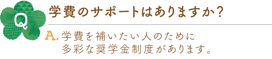 Q.学費のサポートはありますか？ A.学費を補いたい人のために多彩な奨学金制度があります。