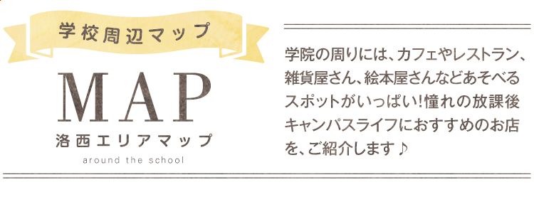 学校周辺マップ 洛西エリアマップ 学院の周りには、カフェやレストラン、雑貨屋さん、絵本屋さんなどあそべるスポットがいっぱい！憧れの放課後キャンパスライフにおすすめのお店を、ご紹介します♪