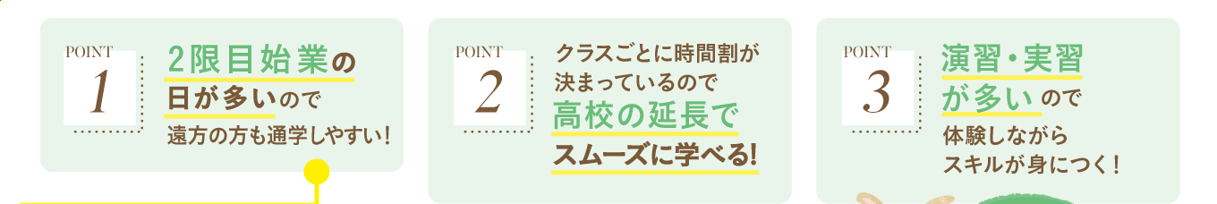 〈 POINT 1 〉2限目始業の日が多いので遠方の方も通学しやすい！ 〈 POINT 2 〉クラスごとに時間割が決まっているので>高校の延長でスムーズに学べる! 〈 POINT 3 〉演習・実習が多いので体験しながらスキルが身につく！