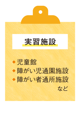 〈実習施設〉●児童館 ●障がい児通園施設 ●障がい者通所施設 など