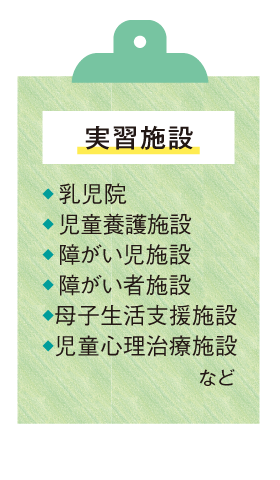 〈実習施設〉●乳児院 ●児童養護施設 ●障がい児施設 ●障がい者施設 ●母子生活支援施設 ●児童心理治療施設 など