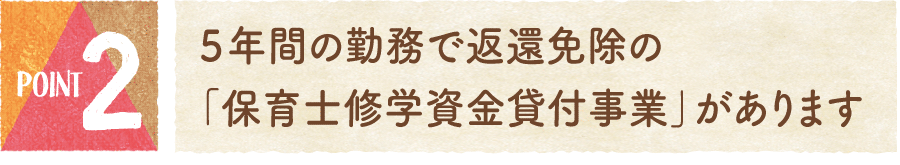 ポイント2：５年間の勤務で返還免除の「保育士修学資金貸付事業」があります