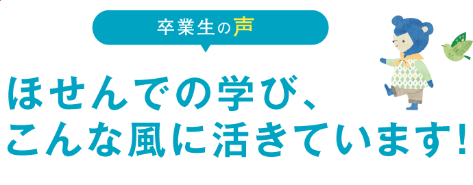 卒業生の声：ほせんでの学び、こんな風に活きています！