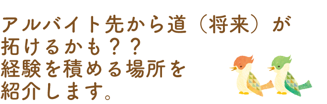 アルバイト先から道（将来）が拓けるかも？？<br>経験を積める場所を紹介します。